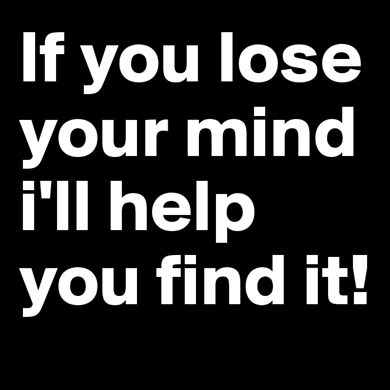 If you lose your mind i'll help you find it!