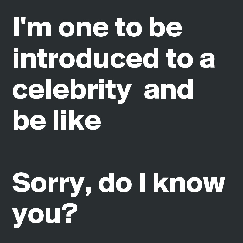 I'm one to be introduced to a celebrity  and be like

Sorry, do I know you?