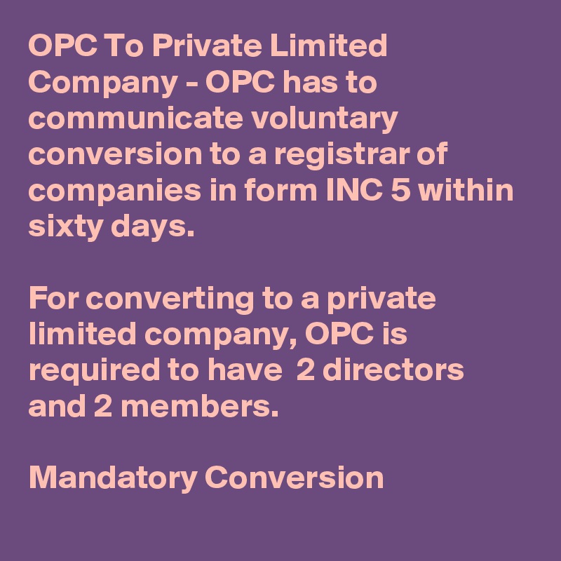 OPC To Private Limited Company - OPC has to communicate voluntary conversion to a registrar of companies in form INC 5 within sixty days.

For converting to a private limited company, OPC is required to have  2 directors and 2 members.

Mandatory Conversion 
