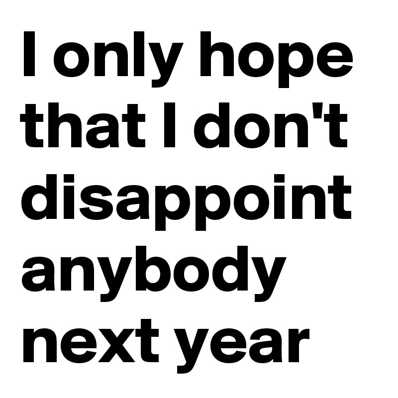 I only hope that I don't disappoint anybody next year 