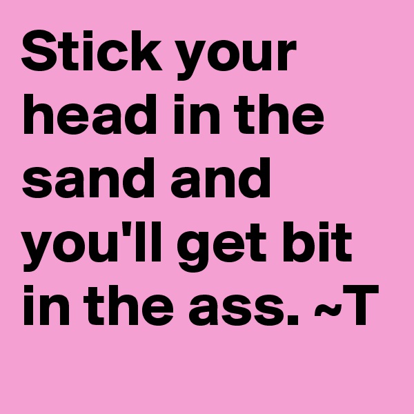 Stick your head in the sand and you'll get bit in the ass. ~T