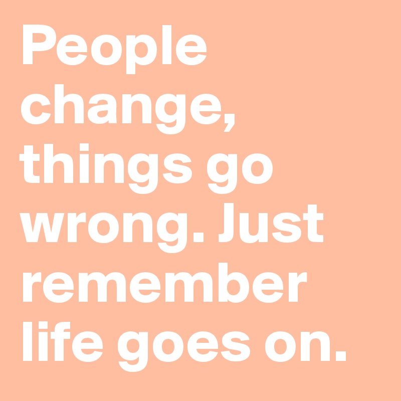 People change, things go wrong. Just remember life goes on.