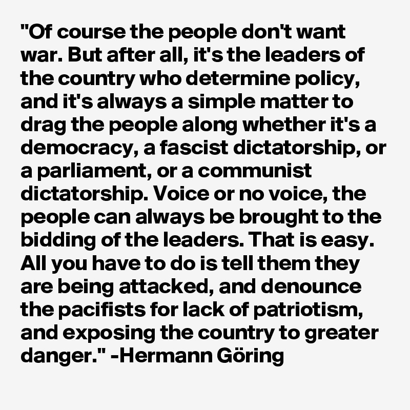 "Of course the people don't want war. But after all, it's the leaders of the country who determine policy, and it's always a simple matter to drag the people along whether it's a democracy, a fascist dictatorship, or a parliament, or a communist dictatorship. Voice or no voice, the people can always be brought to the bidding of the leaders. That is easy. All you have to do is tell them they are being attacked, and denounce the pacifists for lack of patriotism, and exposing the country to greater danger." -Hermann Göring 