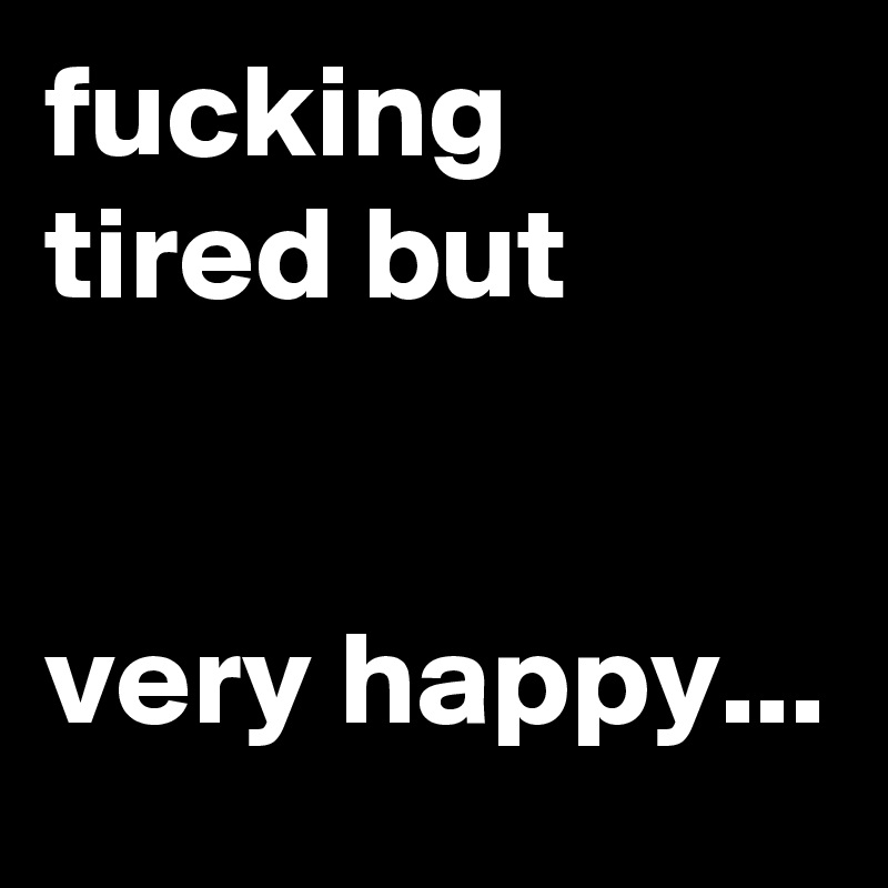 fucking tired but


very happy...