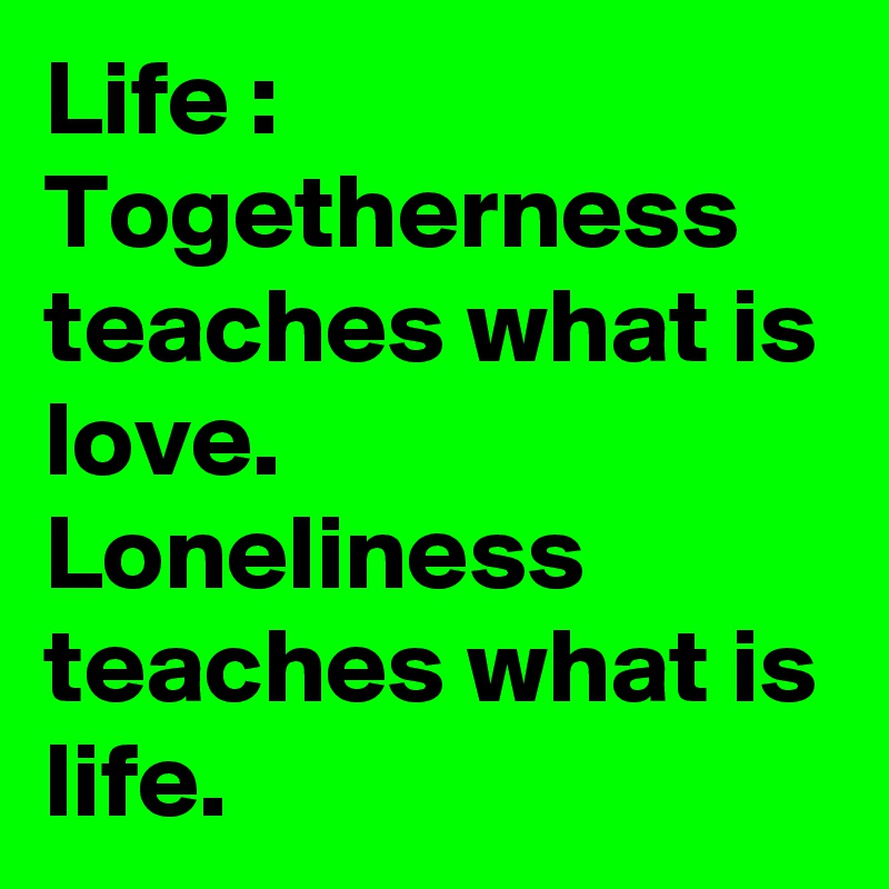 Life : Togetherness teaches what is love. 
Loneliness teaches what is life. 