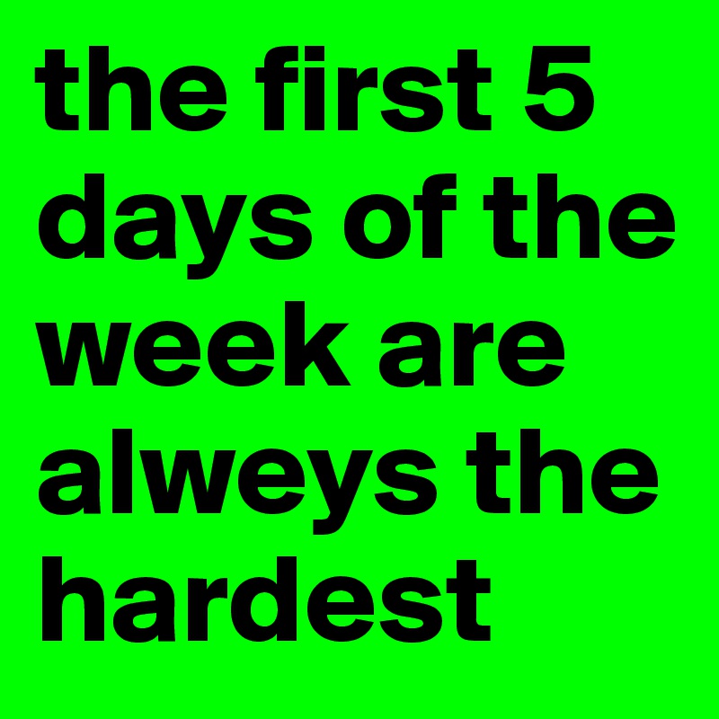 the first 5 days of the week are alweys the hardest