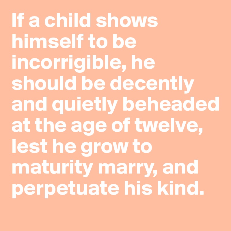 If a child shows himself to be incorrigible, he should be decently and quietly beheaded at the age of twelve, lest he grow to maturity marry, and perpetuate his kind.