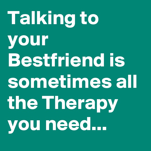 Talking to your Bestfriend is sometimes all the Therapy you need...
