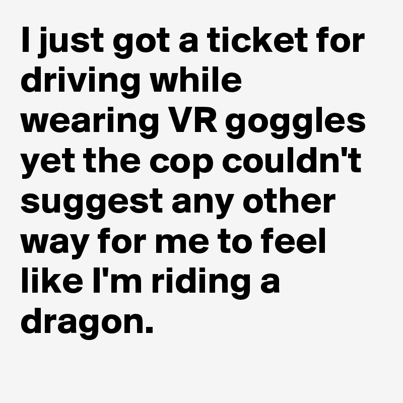 I just got a ticket for driving while wearing VR goggles yet the cop couldn't suggest any other way for me to feel like I'm riding a dragon.
