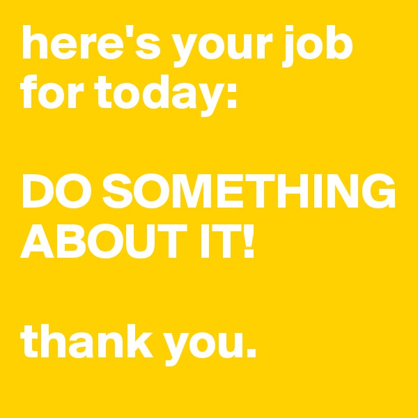 here's your job for today:

DO SOMETHING ABOUT IT!

thank you.