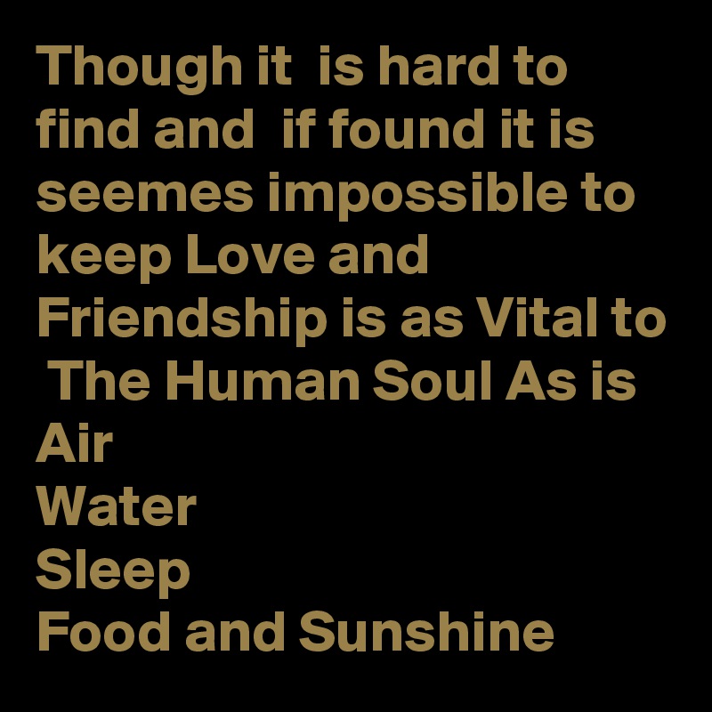 Though it  is hard to find and  if found it is seemes impossible to keep Love and Friendship is as Vital to  The Human Soul As is 
Air
Water
Sleep
Food and Sunshine  