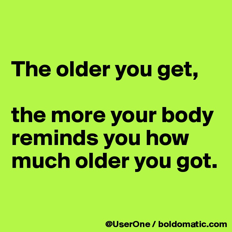 

The older you get,

the more your body reminds you how much older you got.

