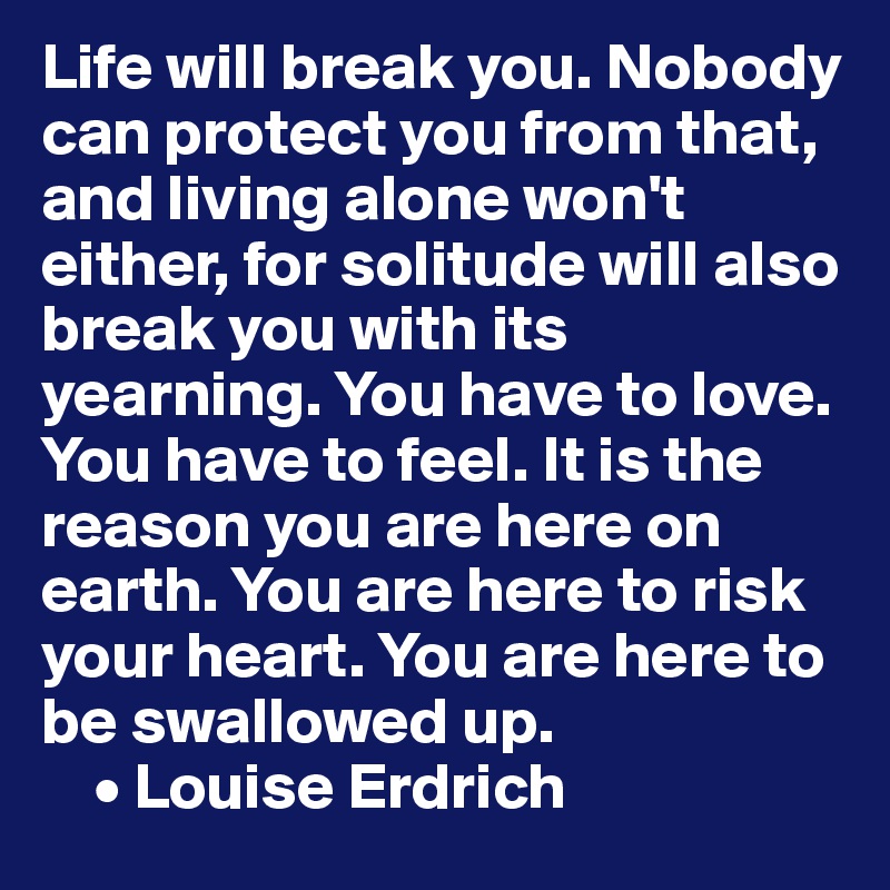 Life will break you. Nobody can protect you from that, and living alone won't either, for solitude will also break you with its yearning. You have to love. You have to feel. It is the reason you are here on earth. You are here to risk your heart. You are here to be swallowed up.
    • Louise Erdrich