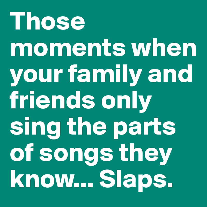 Those moments when your family and friends only sing the parts of songs they know... Slaps.
