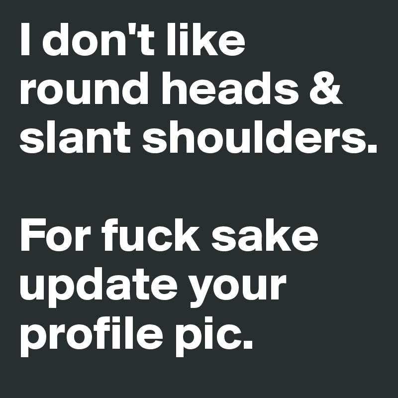 I don't like round heads & slant shoulders.

For fuck sake update your profile pic.