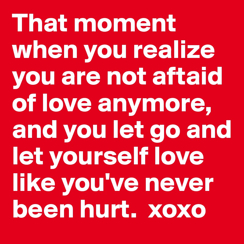 That moment when you realize you are not aftaid of love anymore, and you let go and let yourself love like you've never been hurt.  xoxo 