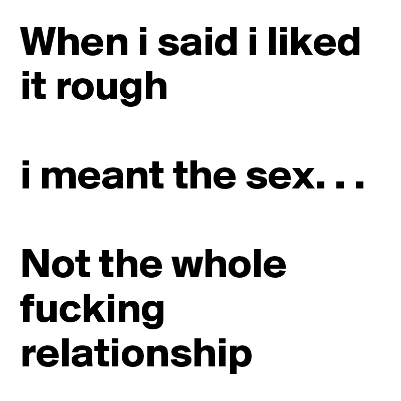 When i said i liked it rough

i meant the sex. . .

Not the whole fucking relationship