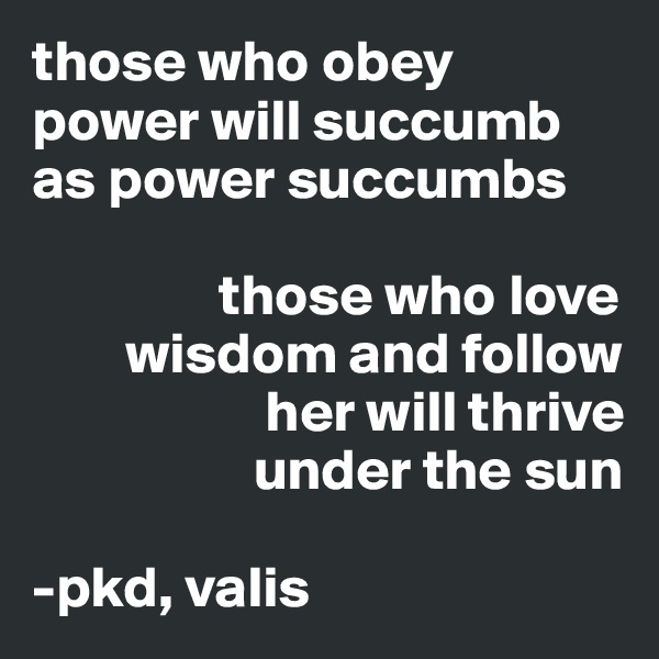 those who obey power will succumb as power succumbs

                those who love 
        wisdom and follow      
                    her will thrive 
                   under the sun

-pkd, valis