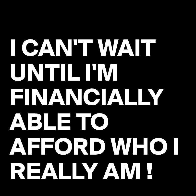 
I CAN'T WAIT UNTIL I'M FINANCIALLY ABLE TO AFFORD WHO I REALLY AM !