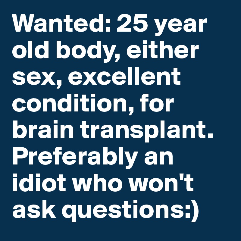 Wanted: 25 year old body, either sex, excellent condition, for brain transplant. Preferably an idiot who won't ask questions:)
