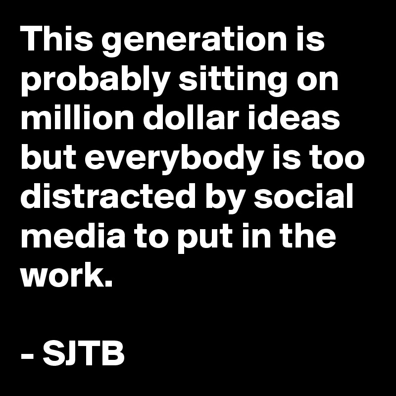 This generation is probably sitting on million dollar ideas but everybody is too distracted by social media to put in the work.

- SJTB