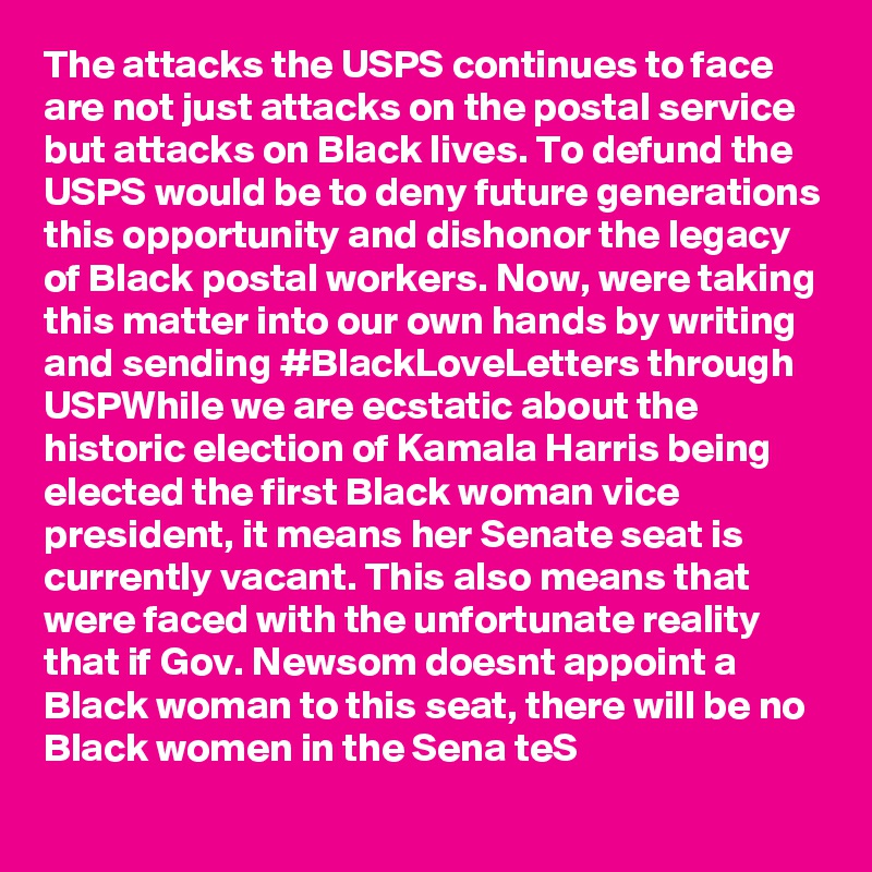 The attacks the USPS continues to face are not just attacks on the postal service but attacks on Black lives. To defund the USPS would be to deny future generations this opportunity and dishonor the legacy of Black postal workers. Now, were taking this matter into our own hands by writing and sending #BlackLoveLetters through USPWhile we are ecstatic about the historic election of Kamala Harris being elected the first Black woman vice president, it means her Senate seat is currently vacant. This also means that were faced with the unfortunate reality that if Gov. Newsom doesnt appoint a Black woman to this seat, there will be no Black women in the Sena teS