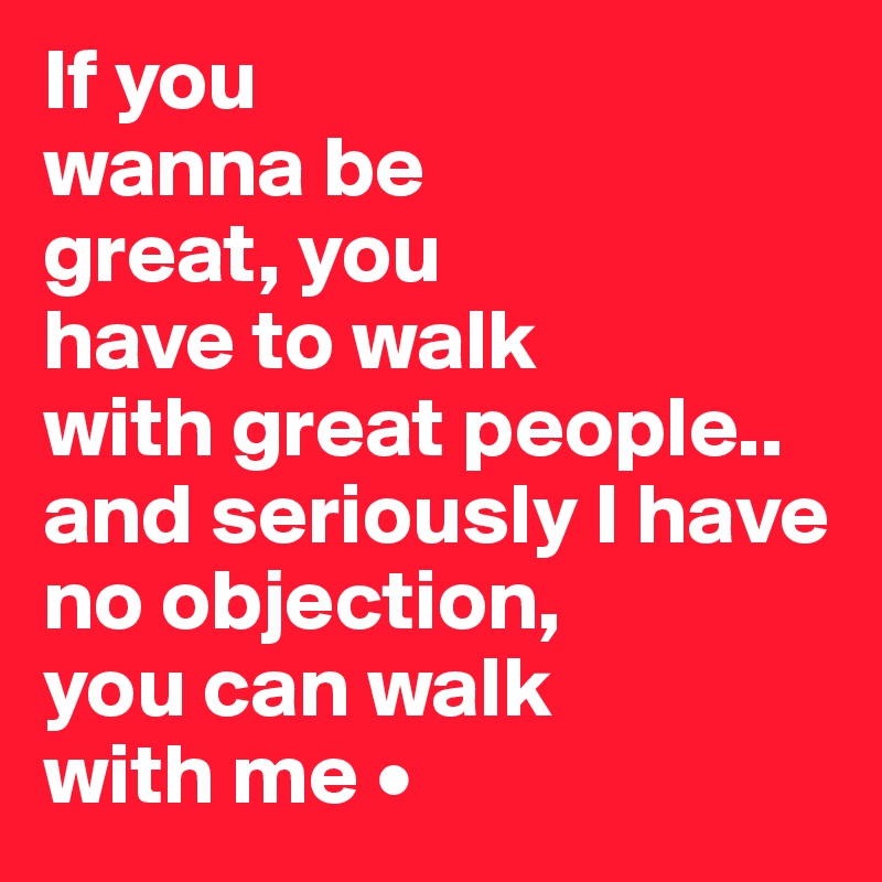 If you
wanna be
great, you
have to walk
with great people..
and seriously I have no objection,
you can walk
with me •