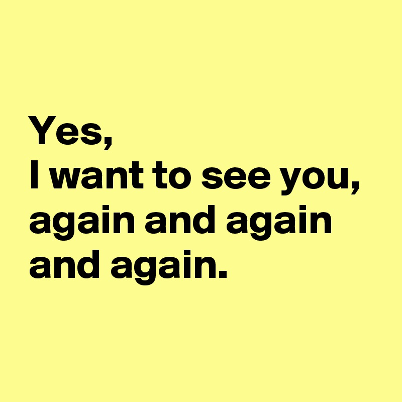 

 Yes,
 I want to see you,
 again and again 
 and again.

