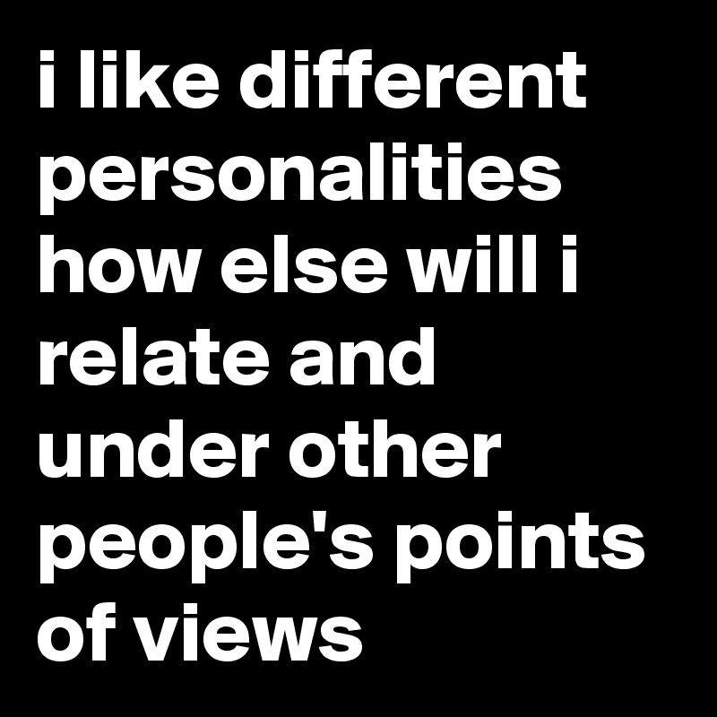 i like different personalities how else will i relate and under other people's points of views 