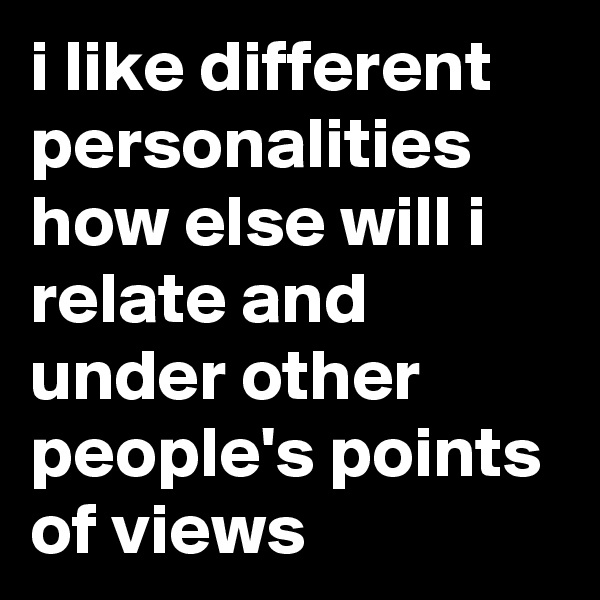 i like different personalities how else will i relate and under other people's points of views 