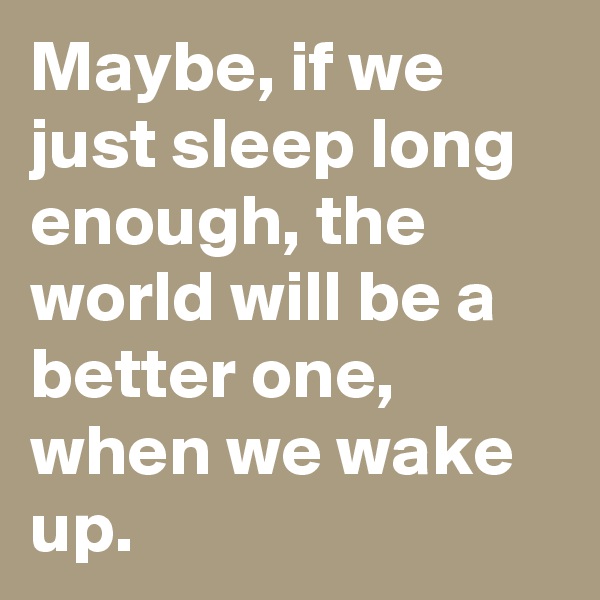 Maybe, if we just sleep long enough, the world will be a better one, when we wake up.
