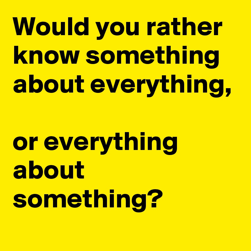 Would you rather know something about everything, 

or everything about something?