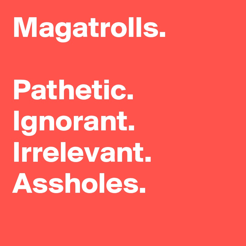 Magatrolls. 

Pathetic.
Ignorant.
Irrelevant.
Assholes.  
