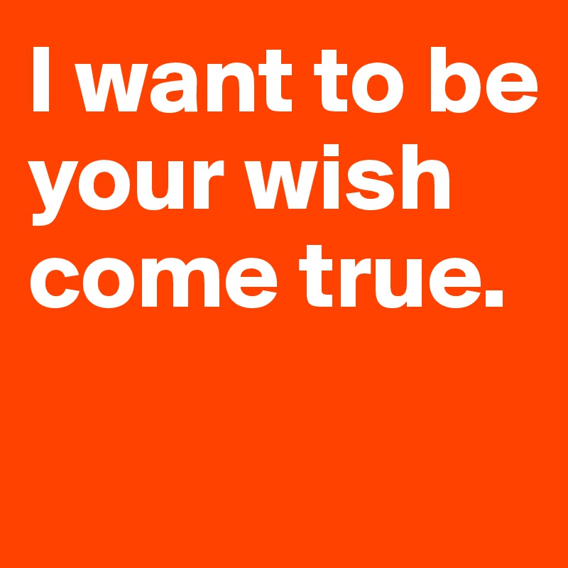 I want to be your wish come true.

