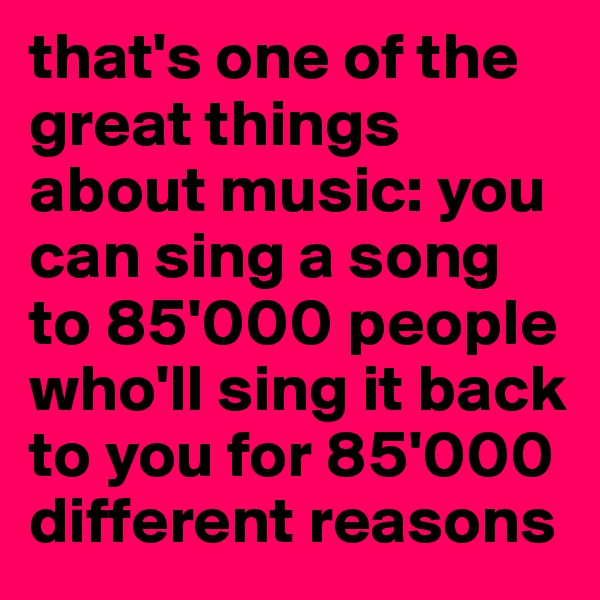 that's one of the great things about music: you can sing a song to 85'000 people who'll sing it back to you for 85'000 different reasons