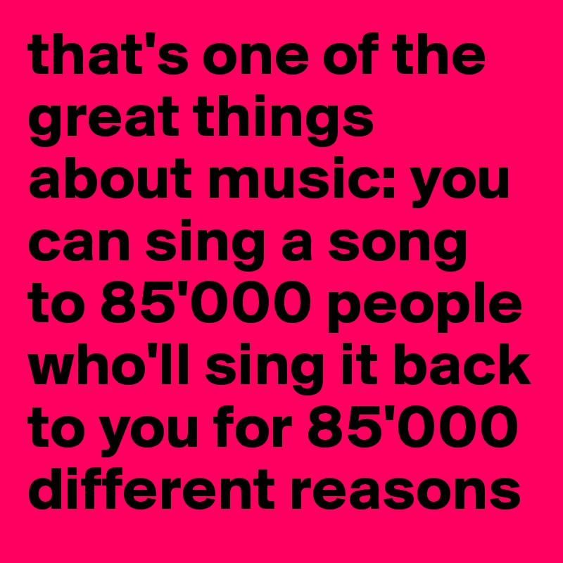 that's one of the great things about music: you can sing a song to 85'000 people who'll sing it back to you for 85'000 different reasons