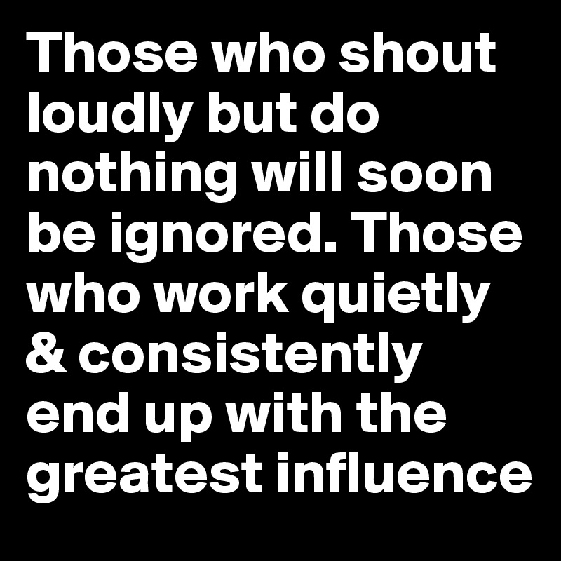 Those who shout loudly but do nothing will soon be ignored. Those who work quietly & consistently end up with the greatest influence
