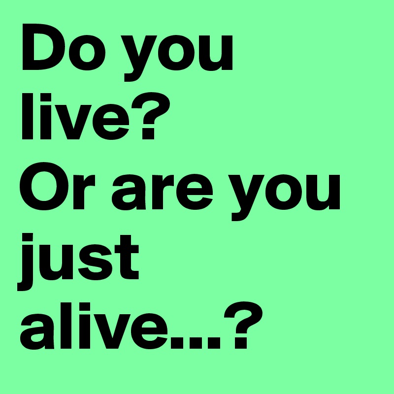 Do you live? 
Or are you just 
alive...?