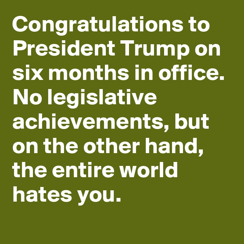 Congratulations to President Trump on six months in office. No legislative achievements, but on the other hand, the entire world hates you.