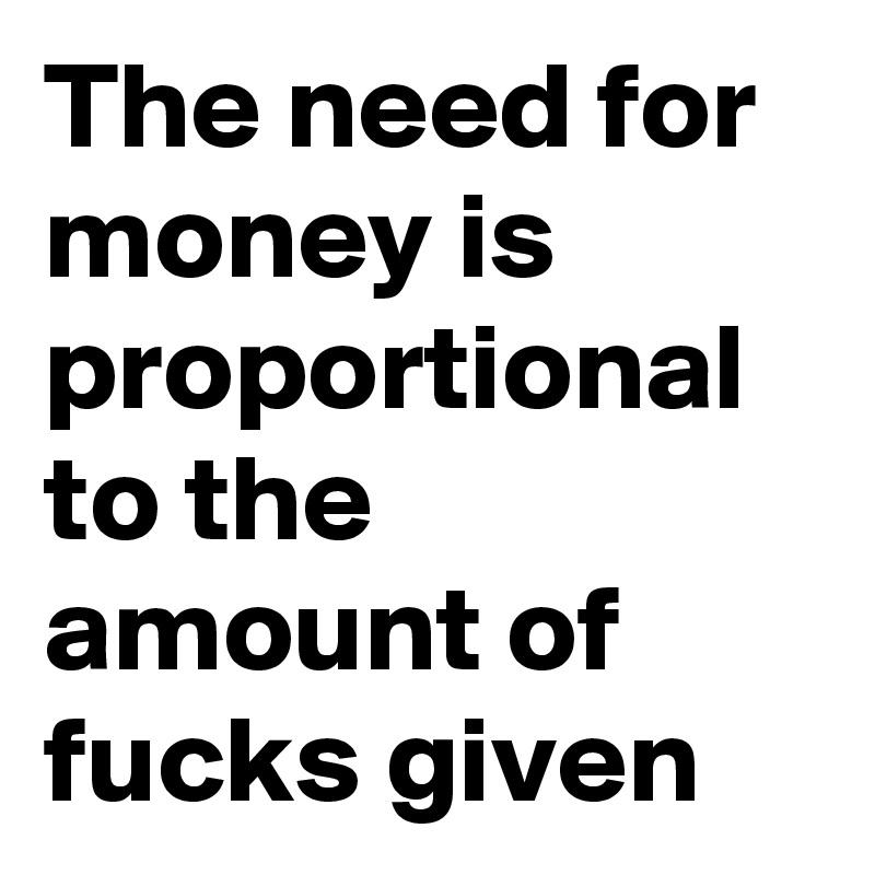 The need for money is proportional to the amount of fucks given
