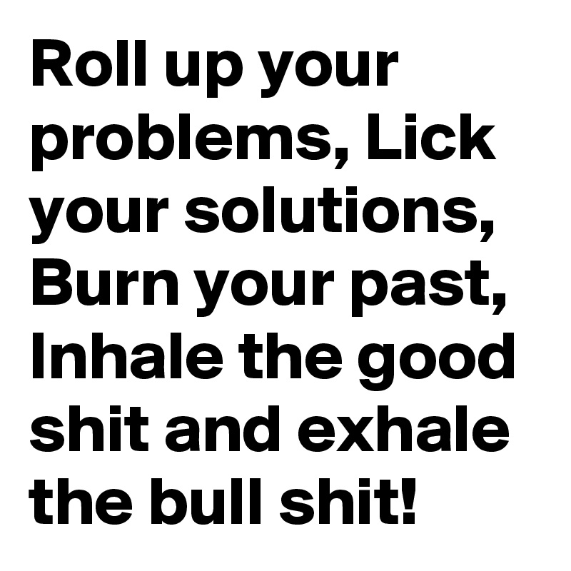 Roll up your problems, Lick your solutions, Burn your past, Inhale the good shit and exhale the bull shit!