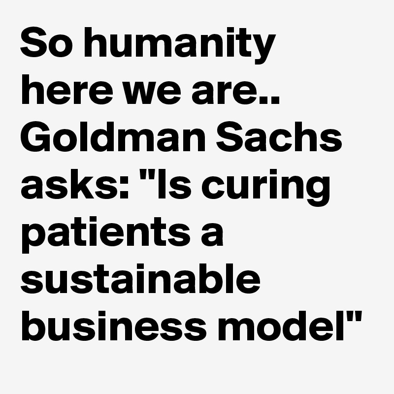 So humanity here we are.. Goldman Sachs asks: "Is curing patients a sustainable business model"