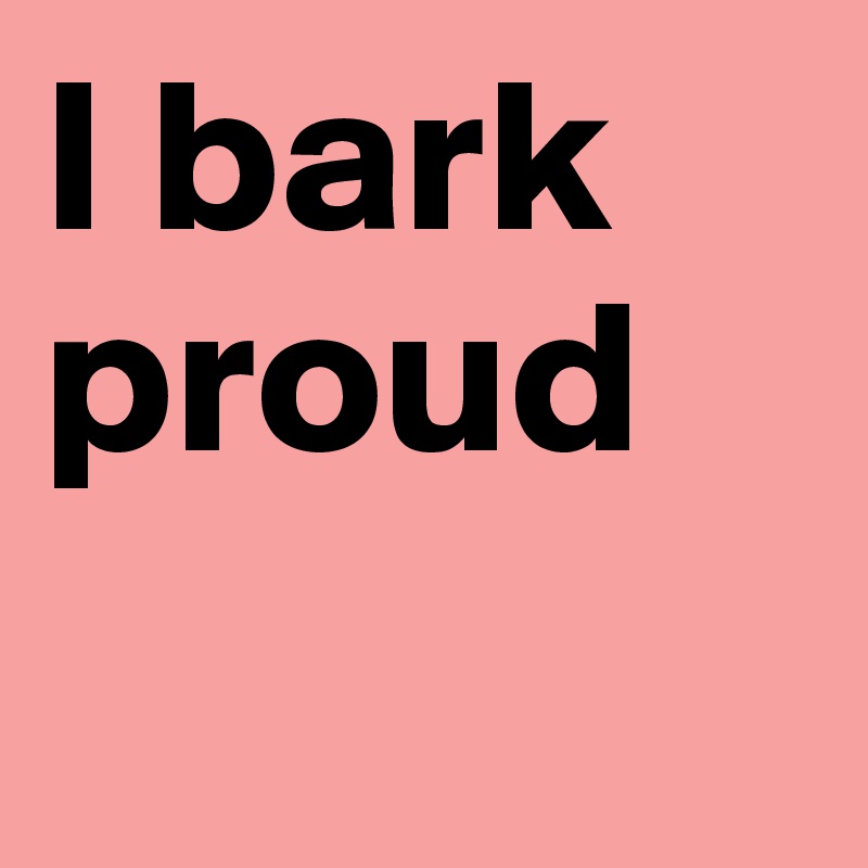 I bark proud