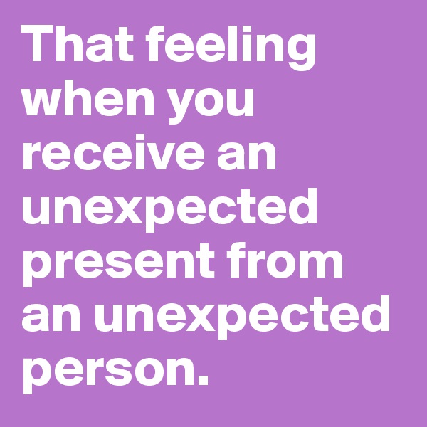 That feeling when you receive an unexpected present from an unexpected person.