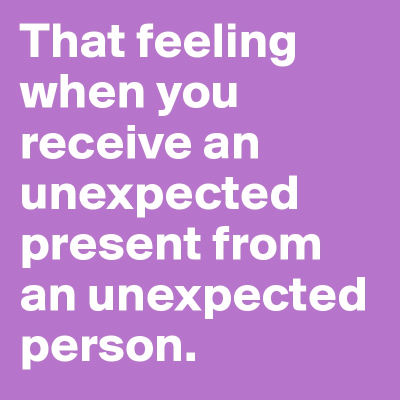 That feeling when you receive an unexpected present from an unexpected person.