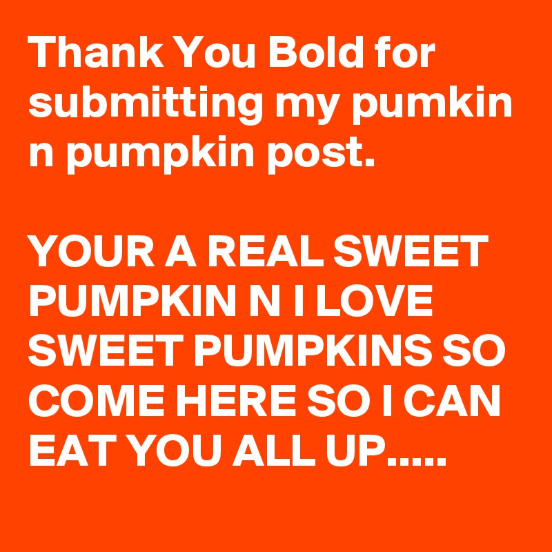 Thank You Bold for submitting my pumkin n pumpkin post. 

YOUR A REAL SWEET PUMPKIN N I LOVE SWEET PUMPKINS SO COME HERE SO I CAN EAT YOU ALL UP.....