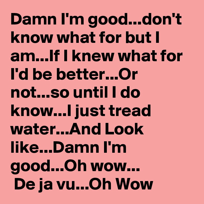 Damn I'm good...don't know what for but I am...If I knew what for I'd be better...Or not...so until I do know...I just tread water...And Look like...Damn I'm good...Oh wow...
 De ja vu...Oh Wow