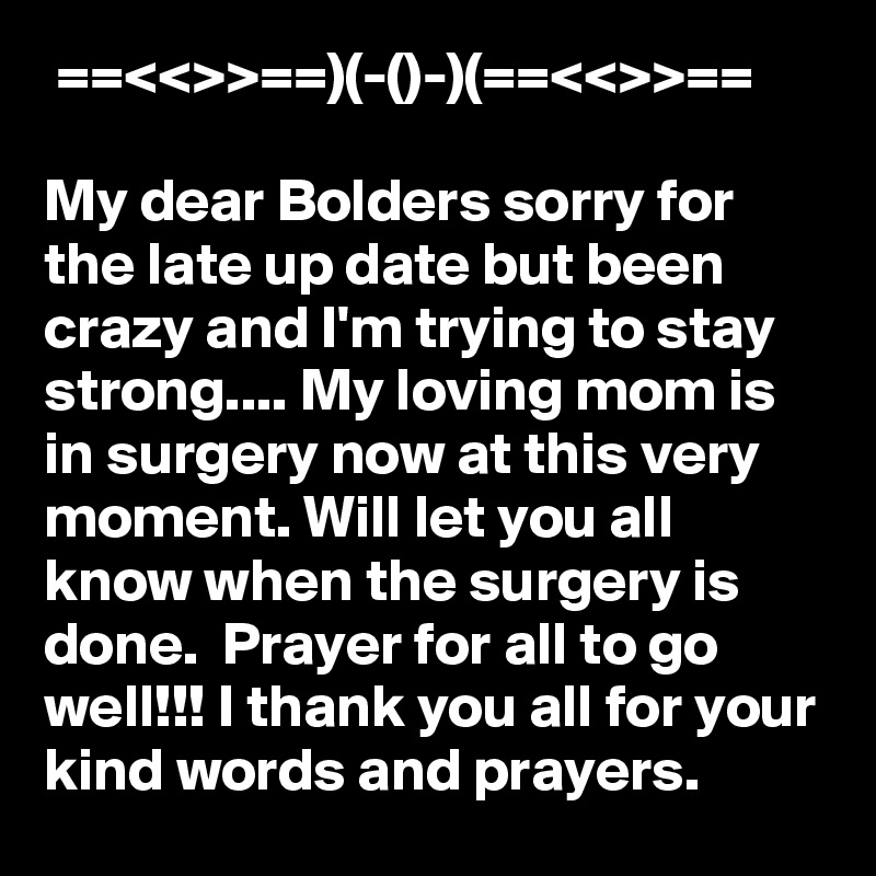  ==<<>>==)(-()-)(==<<>>==

My dear Bolders sorry for the late up date but been crazy and I'm trying to stay strong.... My loving mom is in surgery now at this very moment. Will let you all know when the surgery is done.  Prayer for all to go well!!! I thank you all for your kind words and prayers. 
