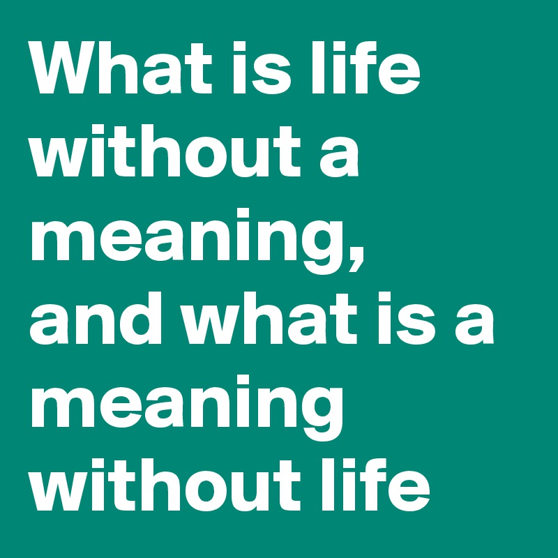 What is life without a meaning,  and what is a meaning without life 