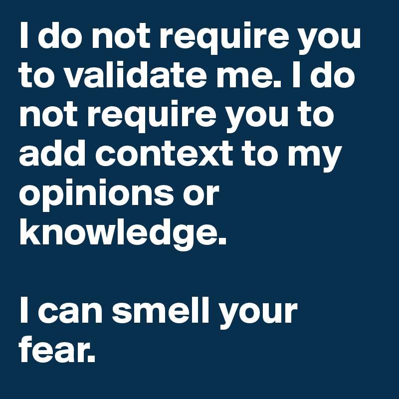 I do not require you to validate me. I do not require you to add context to my opinions or knowledge. 

I can smell your fear.